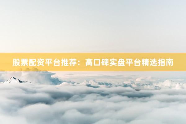股票配资平台推荐：高口碑实盘平台精选指南