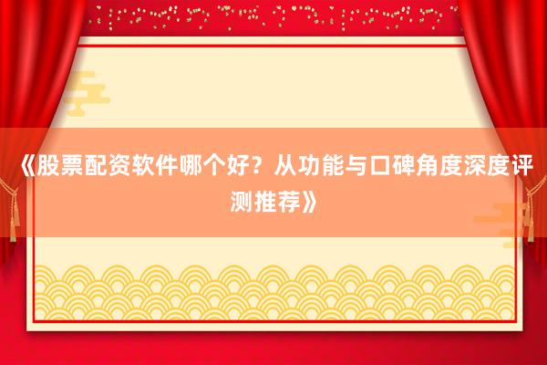 《股票配资软件哪个好？从功能与口碑角度深度评测推荐》
