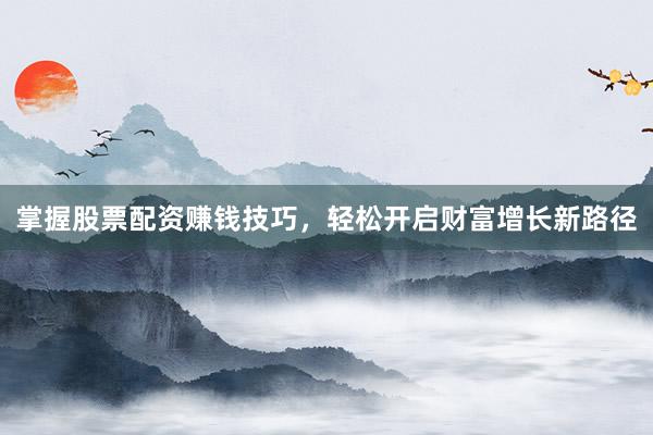 掌握股票配资赚钱技巧，轻松开启财富增长新路径