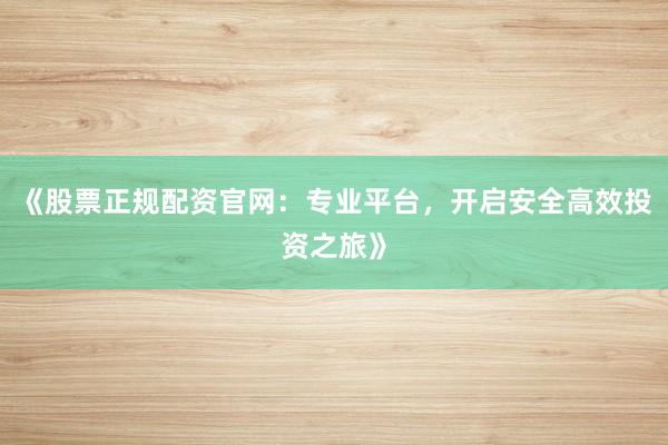 《股票正规配资官网：专业平台，开启安全高效投资之旅》