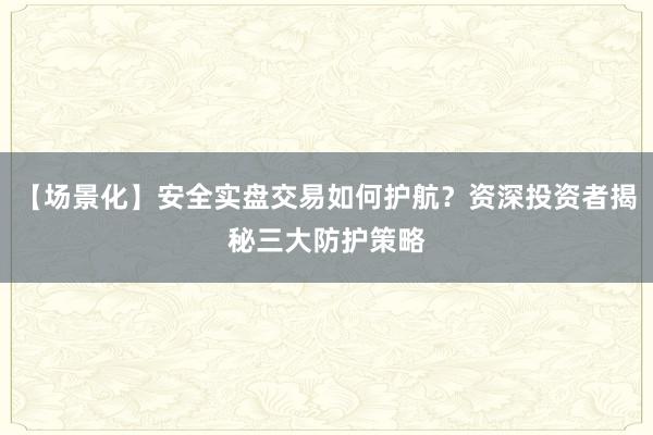 【场景化】安全实盘交易如何护航？资深投资者揭秘三大防护策略