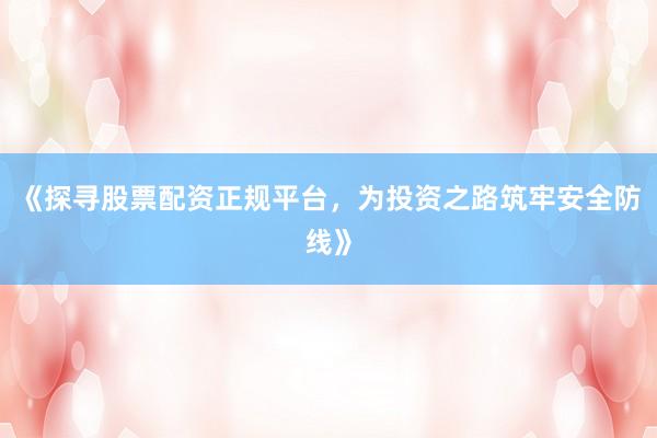 《探寻股票配资正规平台，为投资之路筑牢安全防线》