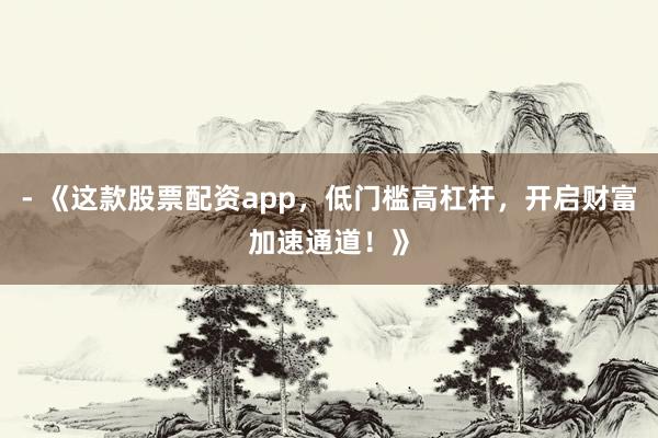 - 《这款股票配资app，低门槛高杠杆，开启财富加速通道！》