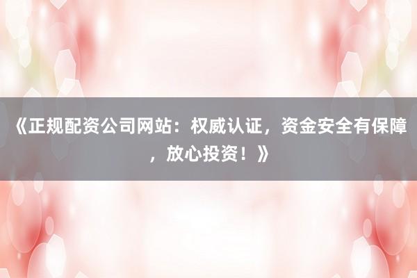 《正规配资公司网站：权威认证，资金安全有保障，放心投资！》