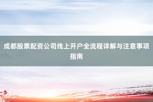成都股票配资公司线上开户全流程详解与注意事项指南