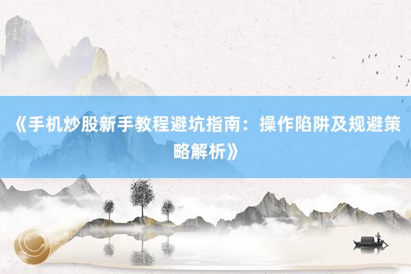 《手机炒股新手教程避坑指南：操作陷阱及规避策略解析》