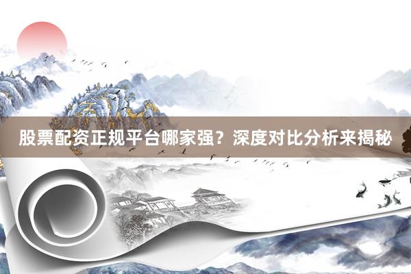 股票配资正规平台哪家强？深度对比分析来揭秘