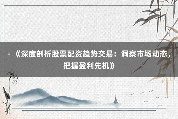 - 《深度剖析股票配资趋势交易：洞察市场动态，把握盈利先机》