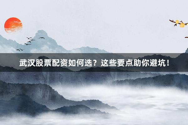 武汉股票配资如何选？这些要点助你避坑！