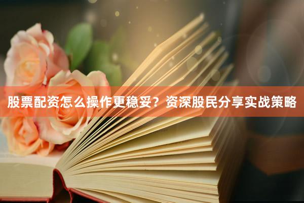 股票配资怎么操作更稳妥？资深股民分享实战策略