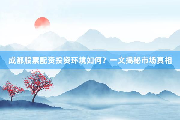 成都股票配资投资环境如何？一文揭秘市场真相
