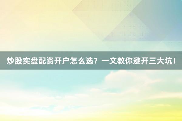 炒股实盘配资开户怎么选？一文教你避开三大坑！