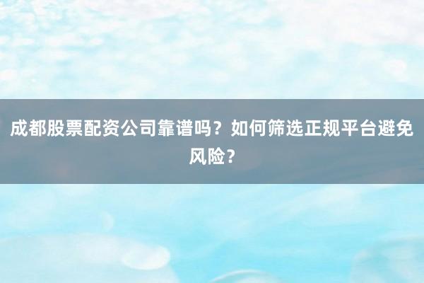 成都股票配资公司靠谱吗？如何筛选正规平台避免风险？