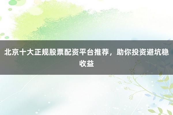北京十大正规股票配资平台推荐，助你投资避坑稳收益