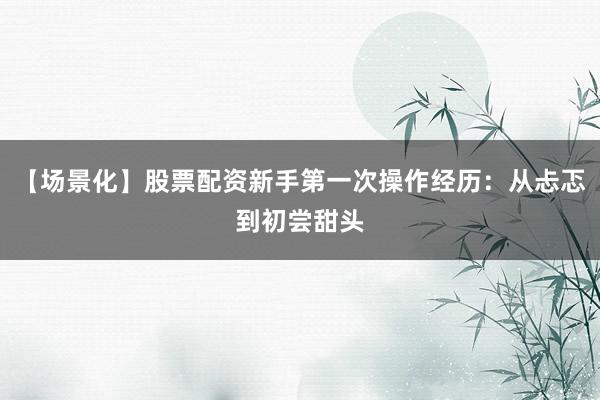【场景化】股票配资新手第一次操作经历：从忐忑到初尝甜头