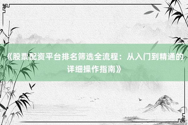 《股票配资平台排名筛选全流程：从入门到精通的详细操作指南》
