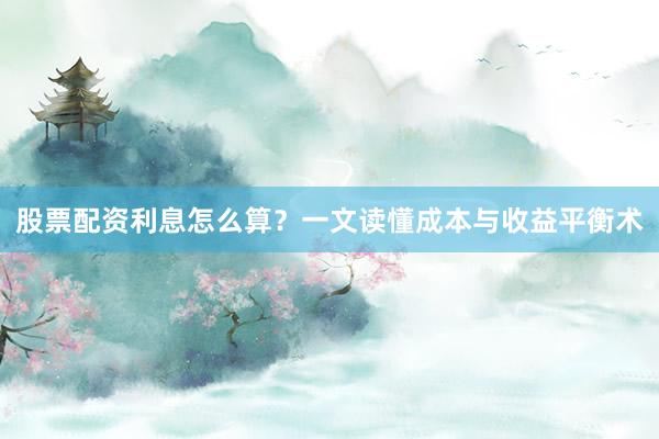 股票配资利息怎么算？一文读懂成本与收益平衡术