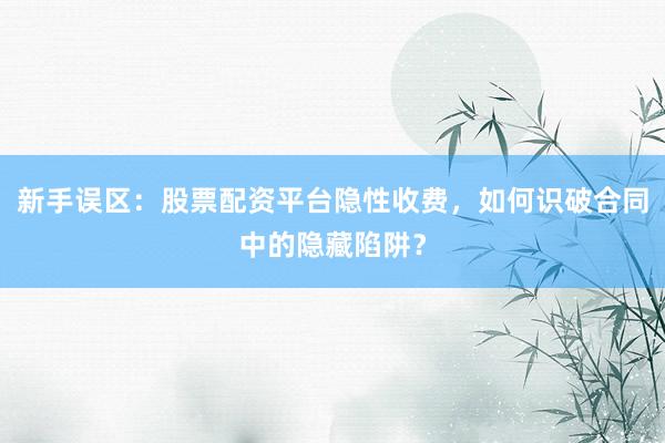 新手误区：股票配资平台隐性收费，如何识破合同中的隐藏陷阱？