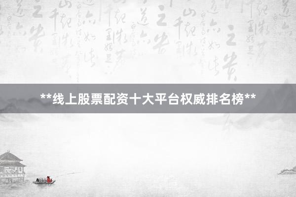 **线上股票配资十大平台权威排名榜**