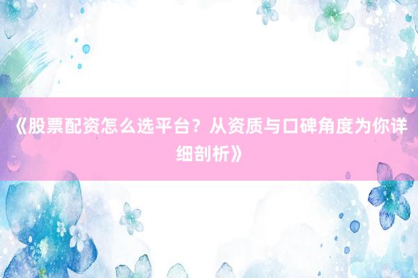《股票配资怎么选平台？从资质与口碑角度为你详细剖析》