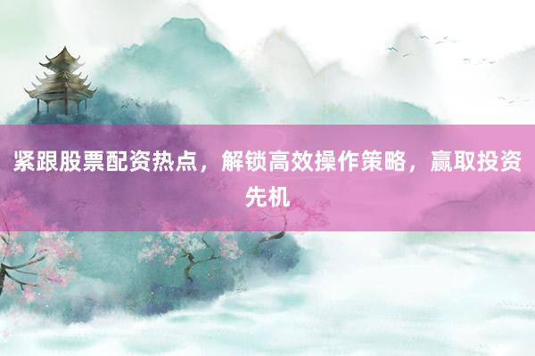 紧跟股票配资热点，解锁高效操作策略，赢取投资先机