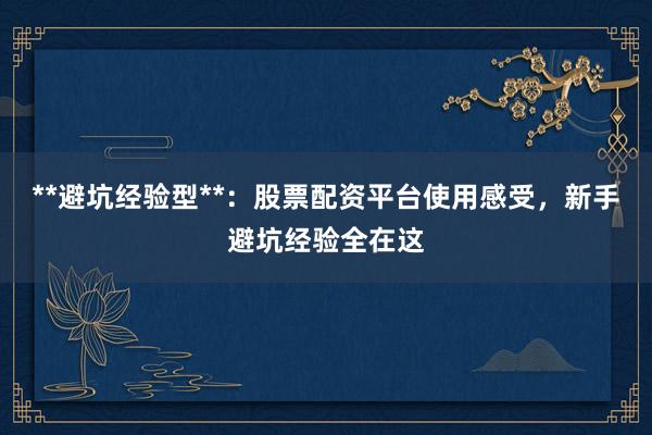 **避坑经验型**：股票配资平台使用感受，新手避坑经验全在这