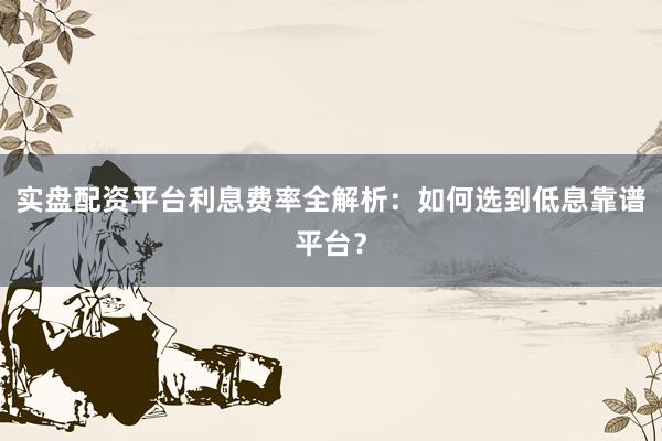 实盘配资平台利息费率全解析：如何选到低息靠谱平台？