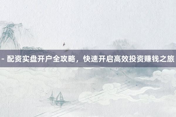 - 配资实盘开户全攻略，快速开启高效投资赚钱之旅