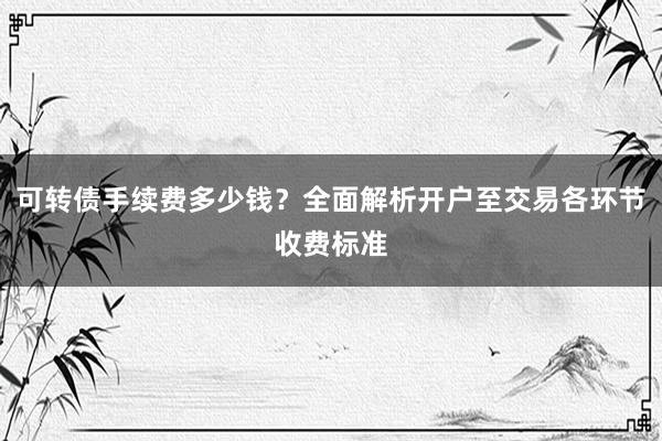 可转债手续费多少钱？全面解析开户至交易各环节收费标准