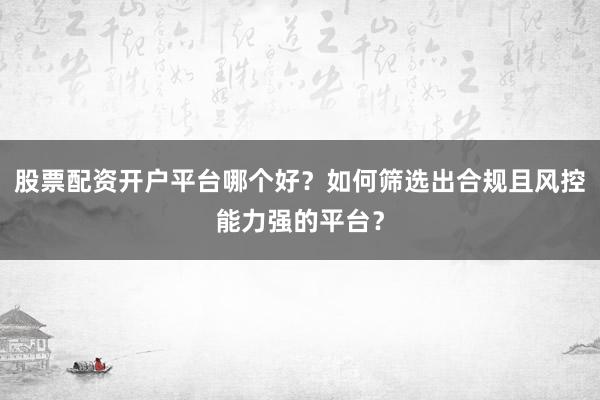 股票配资开户平台哪个好？如何筛选出合规且风控能力强的平台？
