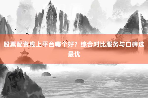 股票配资线上平台哪个好？综合对比服务与口碑选最优