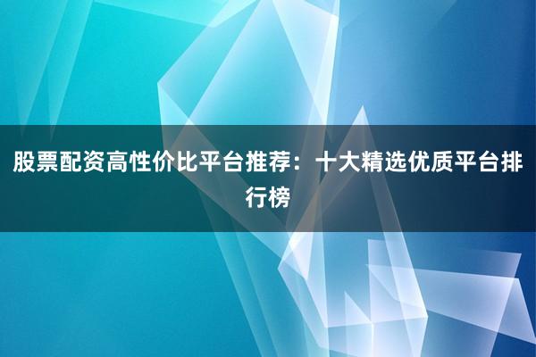 股票配资高性价比平台推荐：十大精选优质平台排行榜