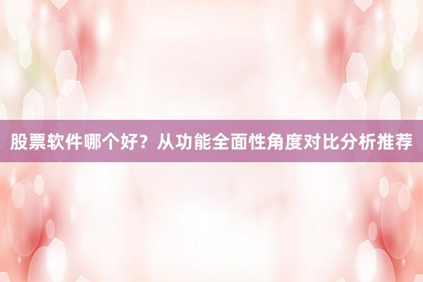 股票软件哪个好？从功能全面性角度对比分析推荐