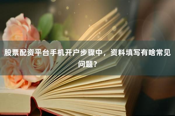 股票配资平台手机开户步骤中，资料填写有啥常见问题？