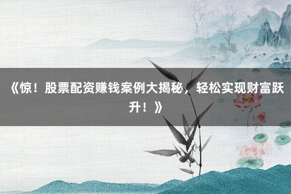 《惊！股票配资赚钱案例大揭秘，轻松实现财富跃升！》
