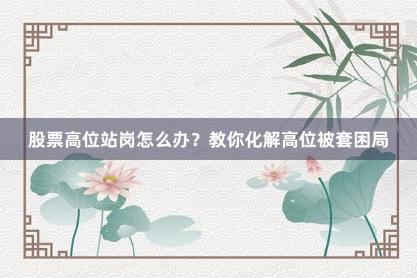 股票高位站岗怎么办?教你化解高位被套困局