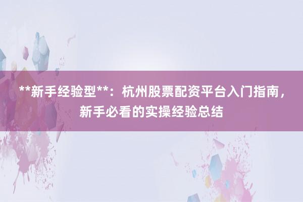**新手经验型**：杭州股票配资平台入门指南，新手必看的实操经验总结