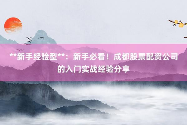 **新手经验型**：新手必看！成都股票配资公司的入门实战经验分享
