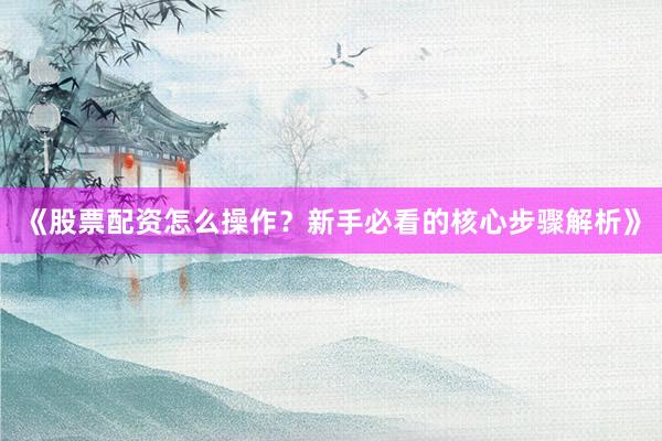 《股票配资怎么操作？新手必看的核心步骤解析》