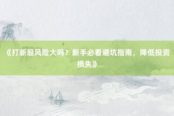 《打新股风险大吗？新手必看避坑指南，降低投资损失》