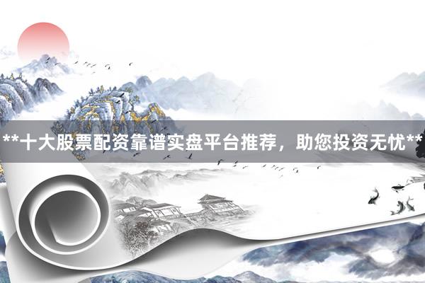 **十大股票配资靠谱实盘平台推荐，助您投资无忧**